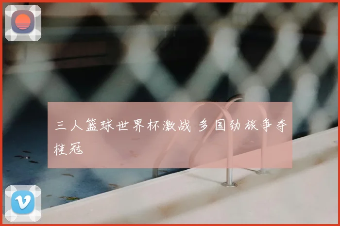 三人篮球世界杯激战 多国劲旅争夺桂冠