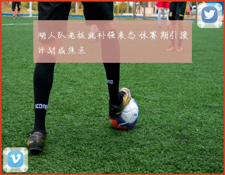 湖人队老板就补强表态 休赛期引援计划成焦点
