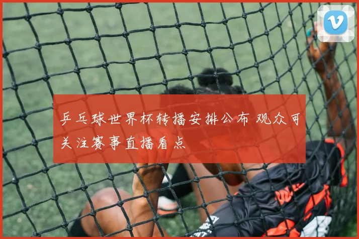 乒乓球世界杯转播安排公布 观众可关注赛事直播看点