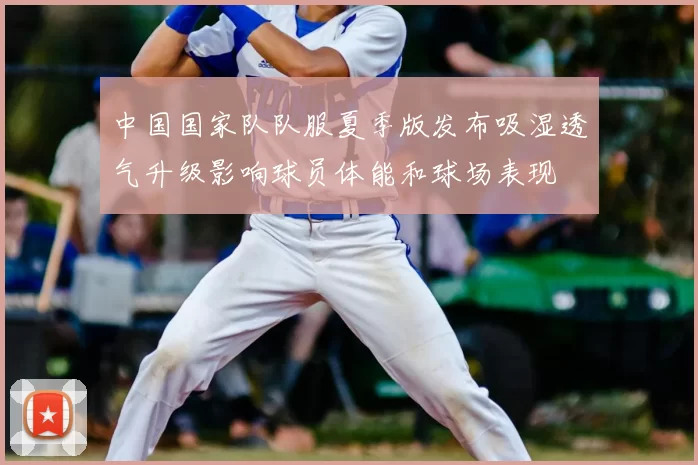 中国国家队队服夏季版发布吸湿透气升级影响球员体能和球场表现