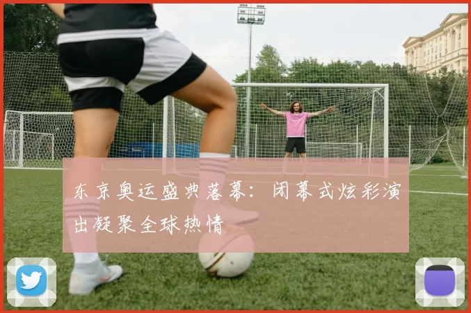 东京奥运盛典落幕:闭幕式炫彩演出凝聚全球热情