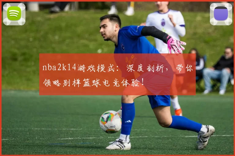 nba2k14游戏模式：深度剖析，带你领略别样篮球电竞体验！