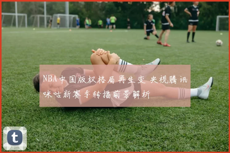NBA中国版权格局再生变 央视腾讯咪咕新赛季转播前景解析