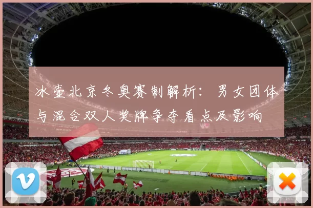 冰壶北京冬奥赛制解析：男女团体与混合双人奖牌争夺看点及影响