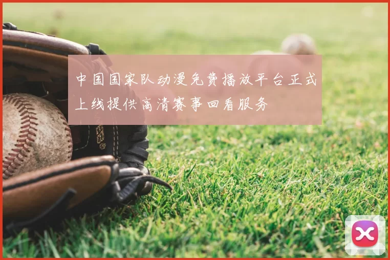 中国国家队动漫免费播放平台正式上线提供高清赛事回看服务
