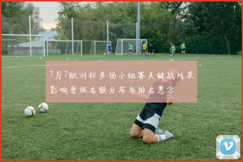7月7欧洲杯多场小组赛关键战结果影响晋级名额分布与排名悬念