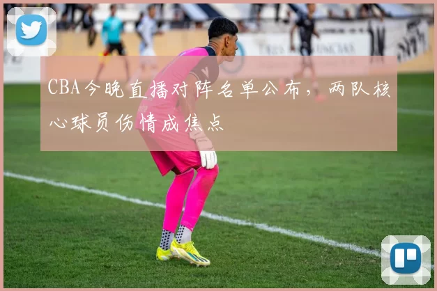 CBA今晚直播对阵名单公布，两队核心球员伤情成焦点