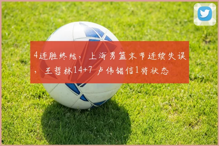 4连胜终结，上海男篮末节连续失误，王哲林14+7 卢伟错信1将状态