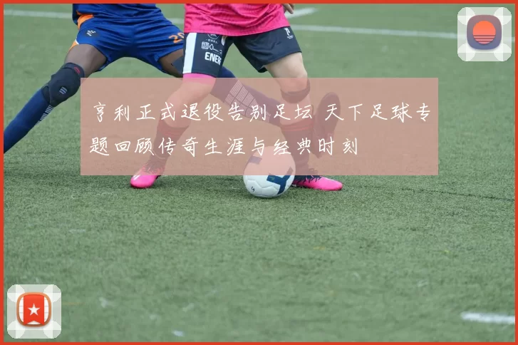 亨利正式退役告别足坛 天下足球专题回顾传奇生涯与经典时刻