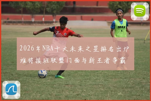 2026年NBA十大未来之星排名出炉 谁将接班联盟门面与新王者争霸