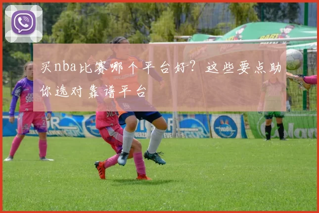 买nba比赛哪个平台好？这些要点助你选对靠谱平台