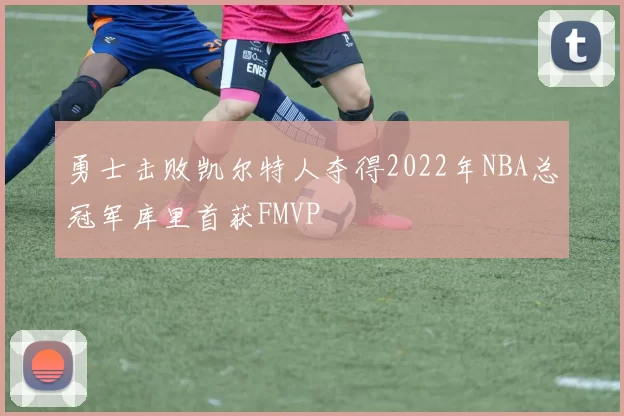 勇士击败凯尔特人夺得2022年NBA总冠军库里首获FMVP