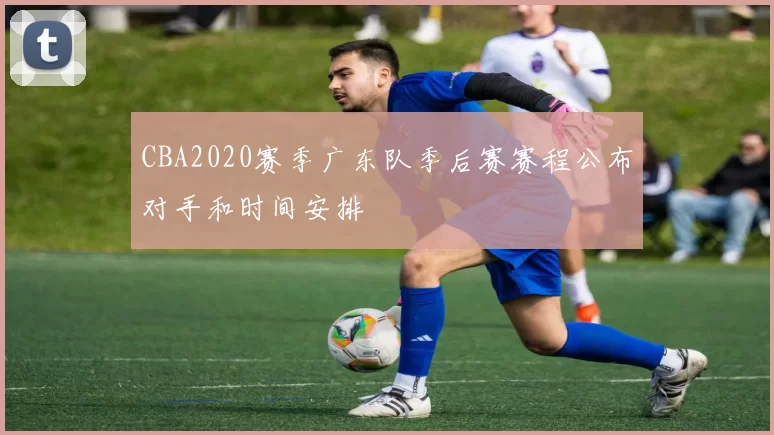 CBA2020赛季广东队季后赛赛程公布对手和时间安排