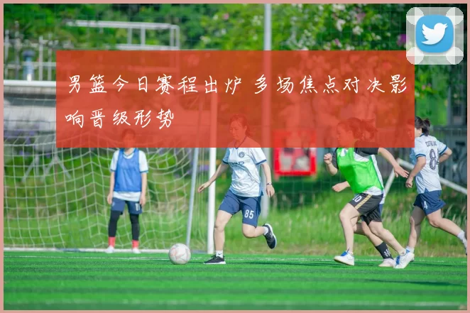 男篮今日赛程出炉 多场焦点对决影响晋级形势