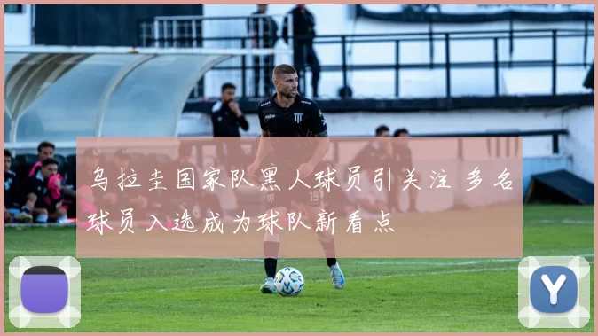 乌拉圭国家队黑人球员引关注 多名球员入选成为球队新看点