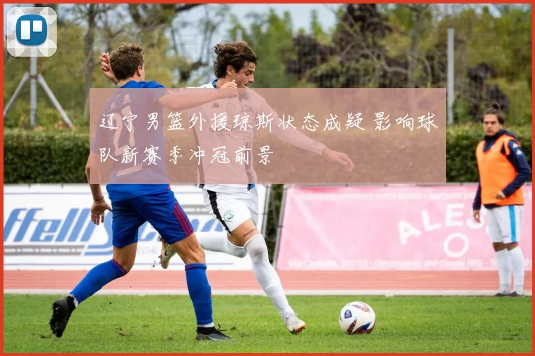 辽宁男篮外援琼斯状态成疑 影响球队新赛季冲冠前景