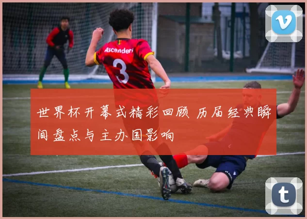 世界杯开幕式精彩回顾 历届经典瞬间盘点与主办国影响