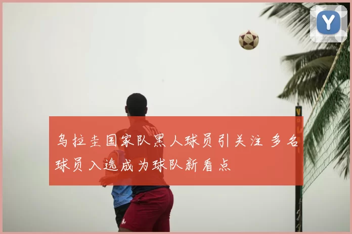 乌拉圭国家队黑人球员引关注 多名球员入选成为球队新看点