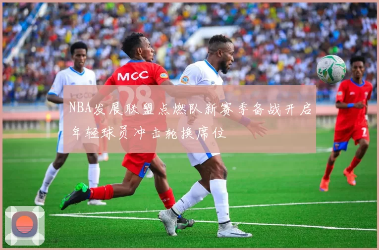 NBA发展联盟点燃队新赛季备战开启年轻球员冲击轮换席位