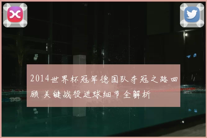 2014世界杯冠军德国队夺冠之路回顾 关键战役进球细节全解析