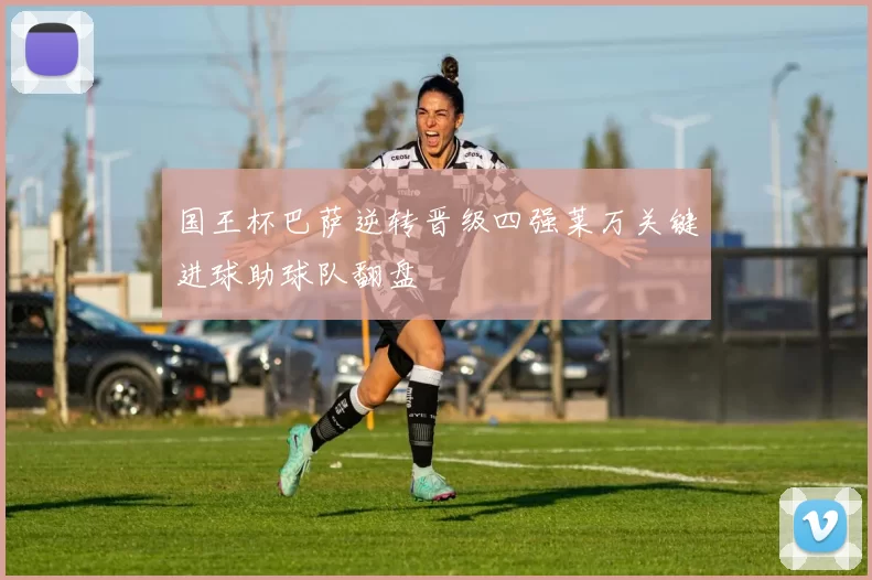 国王杯巴萨逆转晋级四强莱万关键进球助球队翻盘