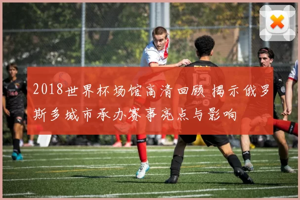 2018世界杯场馆高清回顾 揭示俄罗斯多城市承办赛事亮点与影响