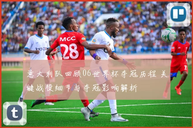 意大利队回顾06世界杯夺冠历程 关键战役细节与夺冠影响解析