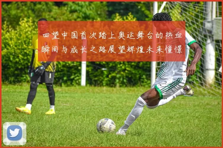 回望中国首次踏上奥运舞台的热血瞬间与成长之路展望辉煌未来憧憬