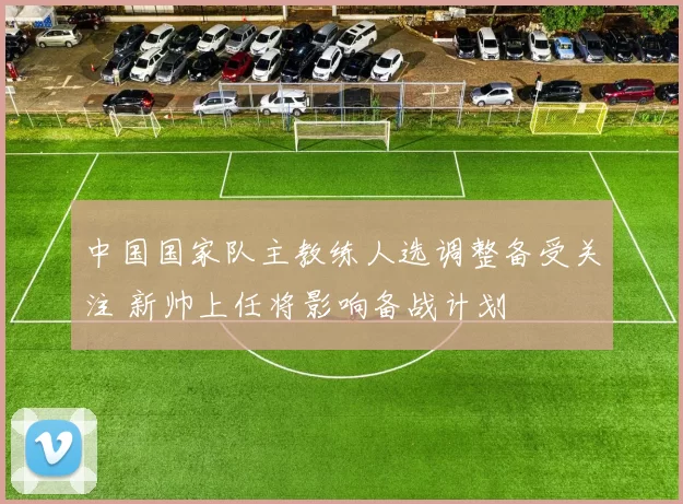 中国国家队主教练人选调整备受关注 新帅上任将影响备战计划