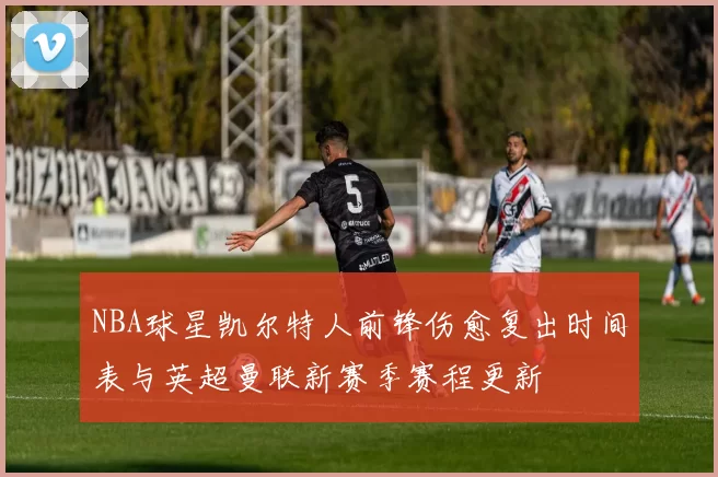 NBA球星凯尔特人前锋伤愈复出时间表与英超曼联新赛季赛程更新