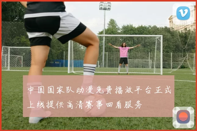 中国国家队动漫免费播放平台正式上线提供高清赛事回看服务