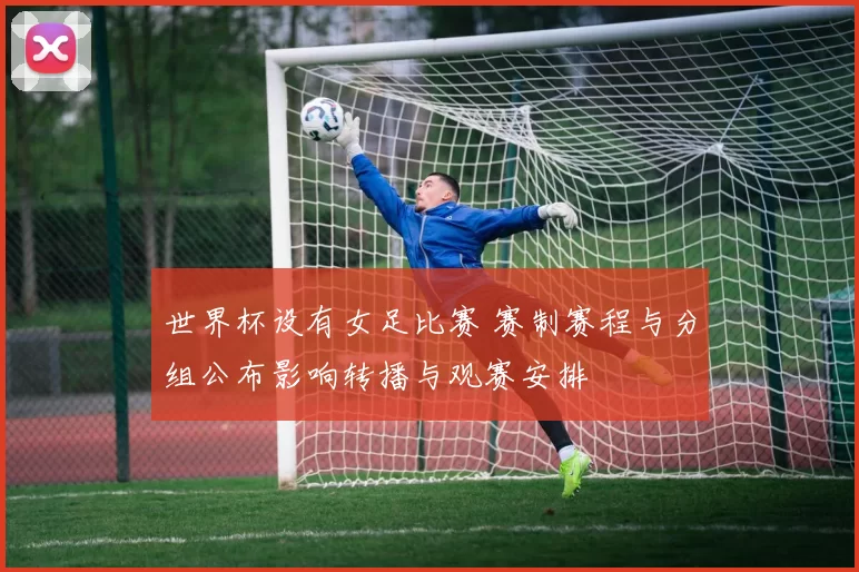世界杯设有女足比赛 赛制赛程与分组公布影响转播与观赛安排