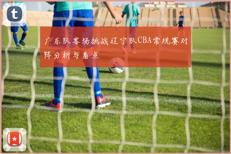 广东队客场挑战辽宁队CBA常规赛对阵分析与看点