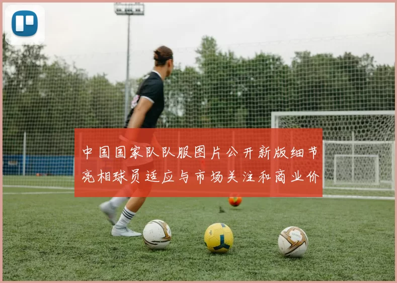 中国国家队队服图片公开新版细节亮相球员适应与市场关注和商业价值