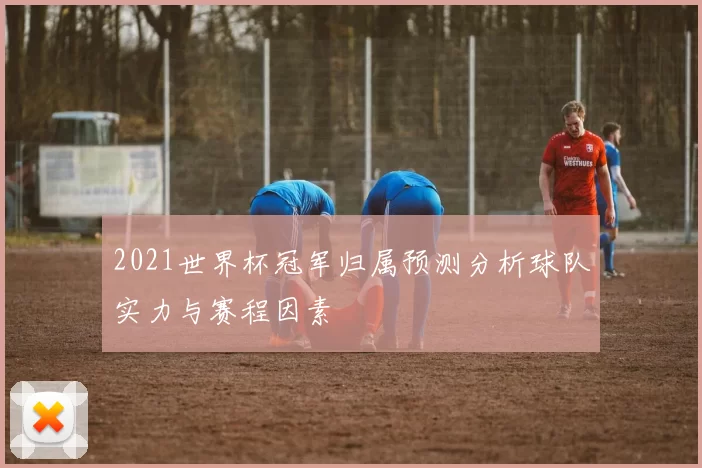 2021世界杯冠军归属预测分析球队实力与赛程因素