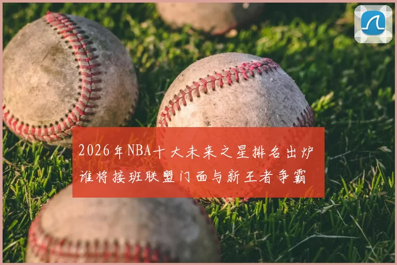 2026年NBA十大未来之星排名出炉 谁将接班联盟门面与新王者争霸