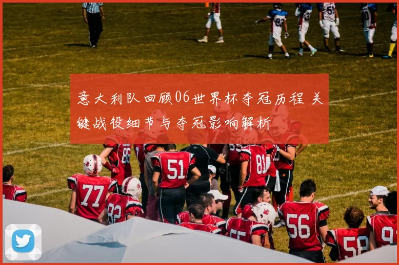 意大利队回顾06世界杯夺冠历程 关键战役细节与夺冠影响解析