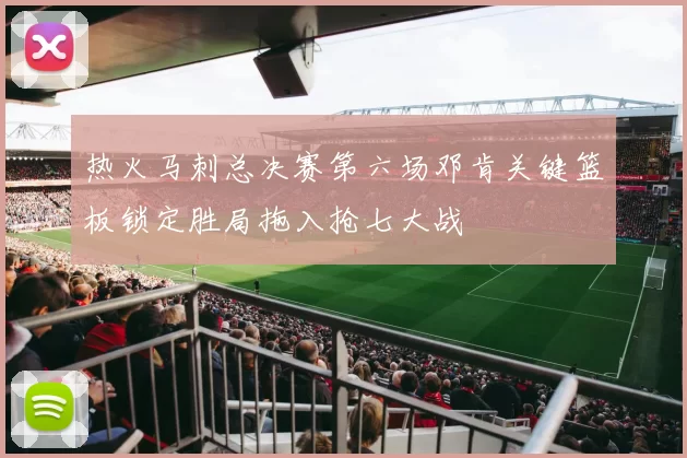 热火马刺总决赛第六场邓肯关键篮板锁定胜局拖入抢七大战