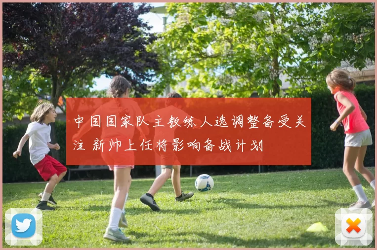 中国国家队主教练人选调整备受关注 新帅上任将影响备战计划