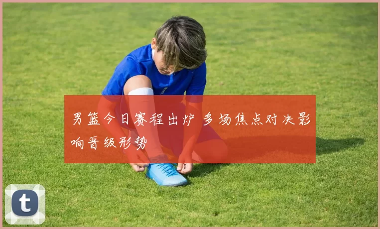 男篮今日赛程出炉 多场焦点对决影响晋级形势