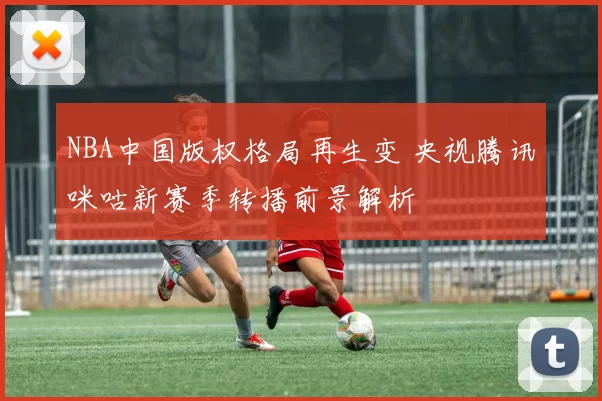 NBA中国版权格局再生变 央视腾讯咪咕新赛季转播前景解析
