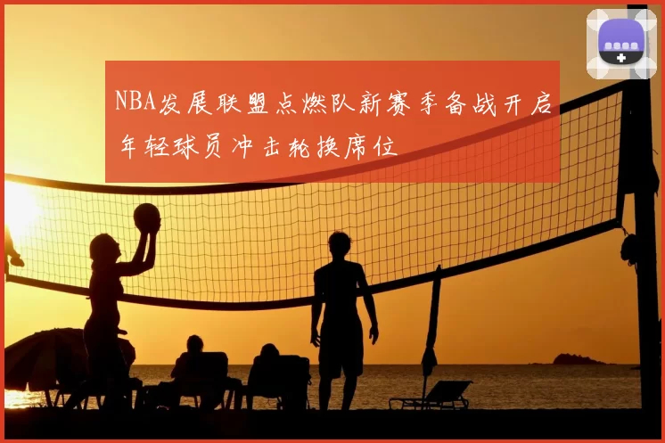 NBA发展联盟点燃队新赛季备战开启年轻球员冲击轮换席位